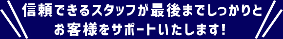 信頼できるスタッフが最後までしっかりとお客様をサポートいたします！